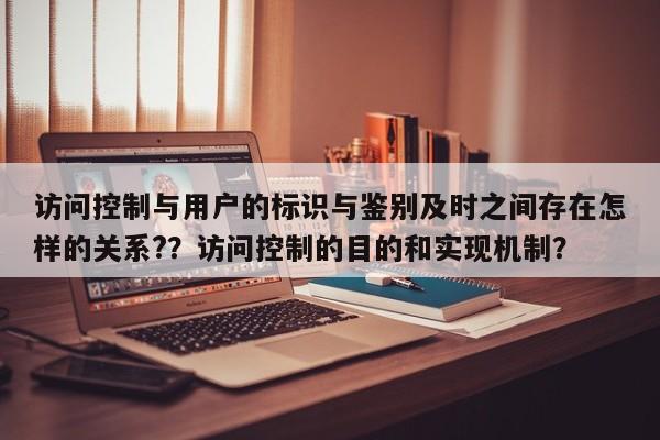 访问控制与用户的标识与鉴别及时之间存在怎样的关系?？访问控制的目的和实现机制？-第1张图片