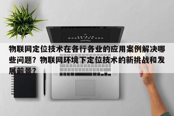 物联网定位技术在各行各业的应用案例解决哪些问题？物联网环境下定位技术的新挑战和发展前景？-第1张图片