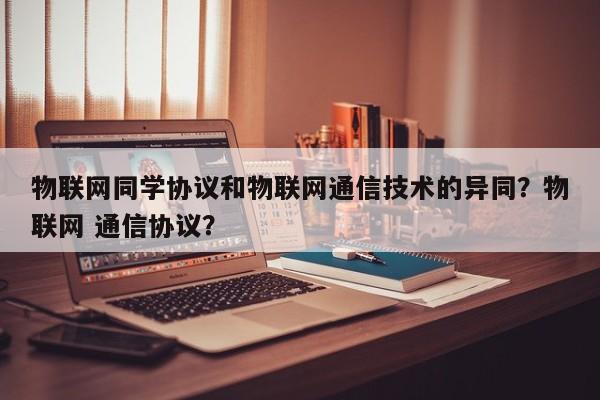 物联网同学协议和物联网通信技术的异同？物联网 通信协议？-第1张图片