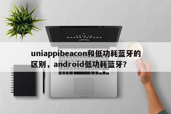 uniappibeacon和低功耗蓝牙的区别，android低功耗蓝牙？-第1张图片