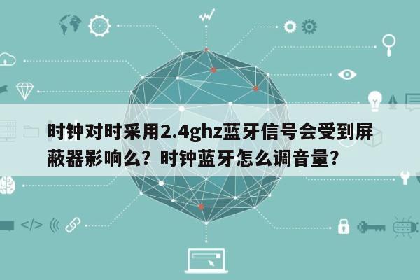 时钟对时采用2.4ghz蓝牙信号会受到屏蔽器影响么？时钟蓝牙怎么调音量？-第1张图片