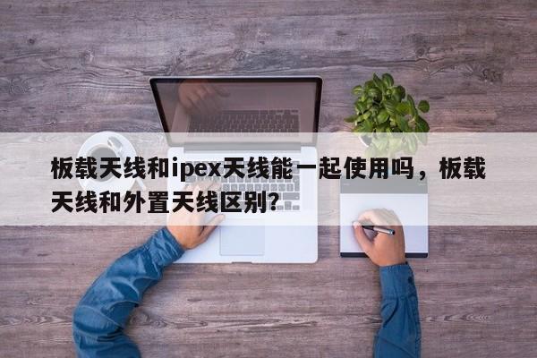 板载天线和ipex天线能一起使用吗，板载天线和外置天线区别？-第1张图片