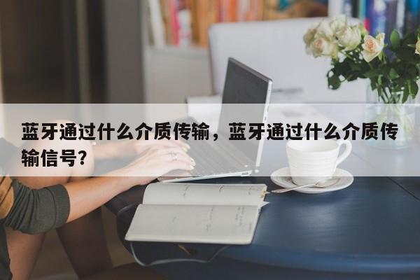 蓝牙通过什么介质传输，蓝牙通过什么介质传输信号？-第1张图片