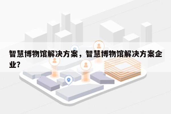 智慧博物馆解决方案，智慧博物馆解决方案企业？-第1张图片