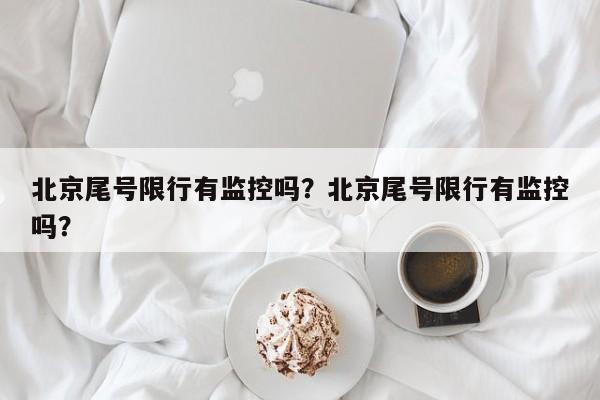 北京尾号限行有监控吗？北京尾号限行有监控吗？-第1张图片