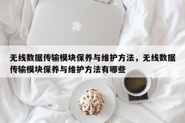 无线数据传输模块保养与维护方法，无线数据传输模块保养与维护方法有哪些-第1张图片