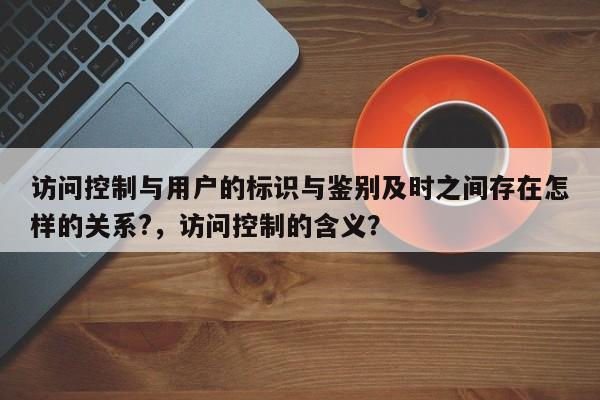 访问控制与用户的标识与鉴别及时之间存在怎样的关系?，访问控制的含义？-第1张图片