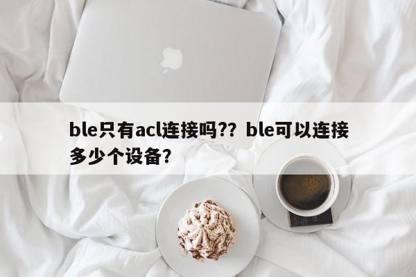 ble只有acl连接吗?？ble可以连接多少个设备？-第1张图片