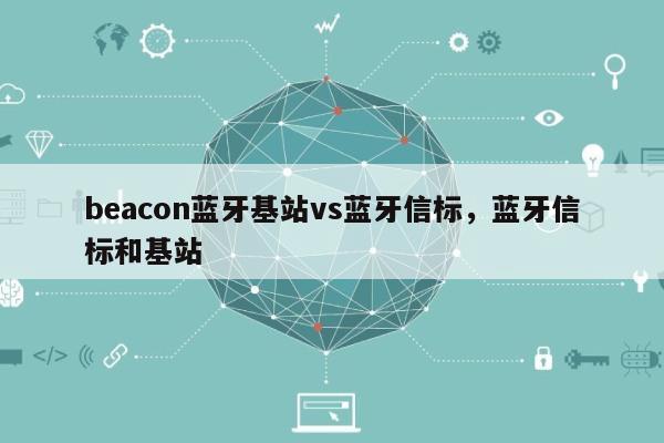 beacon蓝牙基站vs蓝牙信标，蓝牙信标和基站-第1张图片