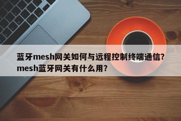 蓝牙mesh网关如何与远程控制终端通信？mesh蓝牙网关有什么用？-第1张图片