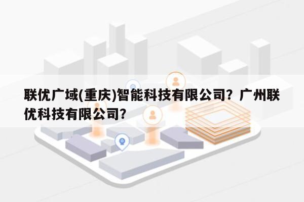 联优广域(重庆)智能科技有限公司？广州联优科技有限公司？-第1张图片