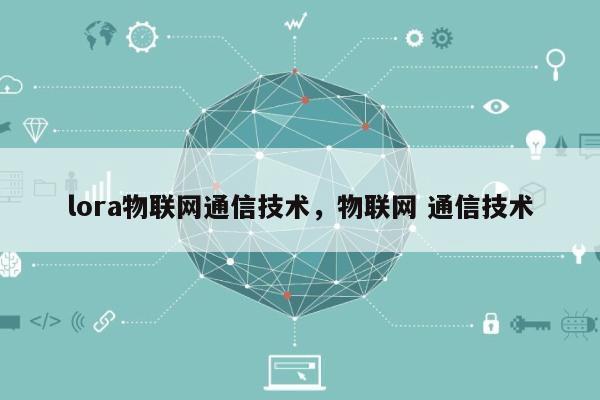 lora物联网通信技术，物联网 通信技术-第1张图片