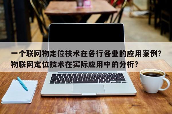 一个联网物定位技术在各行各业的应用案例？物联网定位技术在实际应用中的分析？-第1张图片