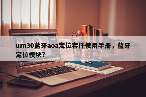 um30蓝牙aoa定位套件使用手册，蓝牙定位模块？-第1张图片