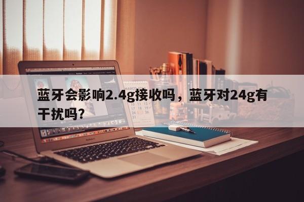 蓝牙会影响2.4g接收吗，蓝牙对24g有干扰吗？-第1张图片