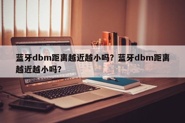 蓝牙dbm距离越近越小吗？蓝牙dbm距离越近越小吗？-第1张图片