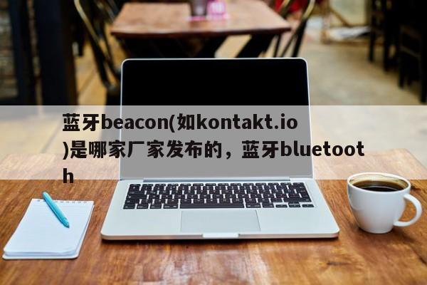 蓝牙beacon(如kontakt.io)是哪家厂家发布的，蓝牙bluetooth-第1张图片