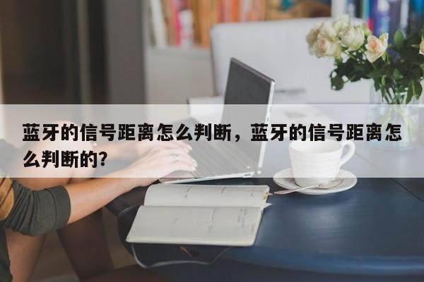 蓝牙的信号距离怎么判断，蓝牙的信号距离怎么判断的？-第1张图片