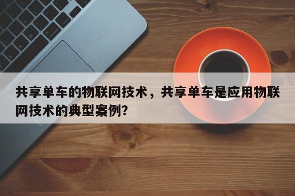 共享单车的物联网技术，共享单车是应用物联网技术的典型案例？-第1张图片