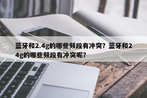 蓝牙和2.4g的哪些频段有冲突？蓝牙和24g的哪些频段有冲突呢？-第1张图片