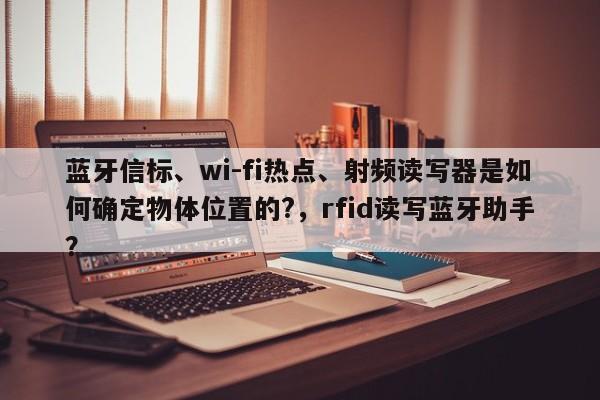 蓝牙信标、wi-fi热点、射频读写器是如何确定物体位置的?，rfid读写蓝牙助手？-第1张图片