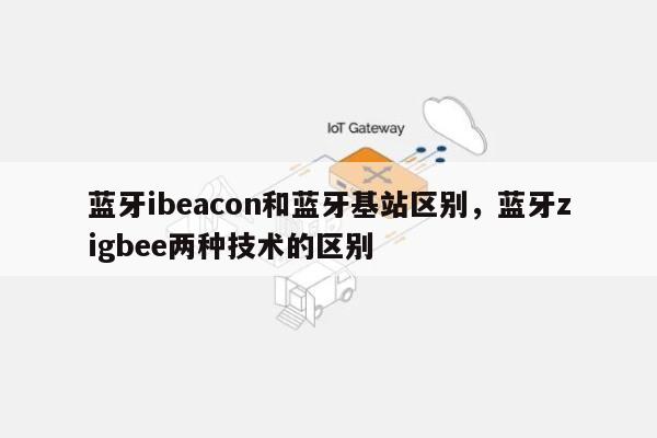 蓝牙ibeacon和蓝牙基站区别，蓝牙zigbee两种技术的区别-第1张图片