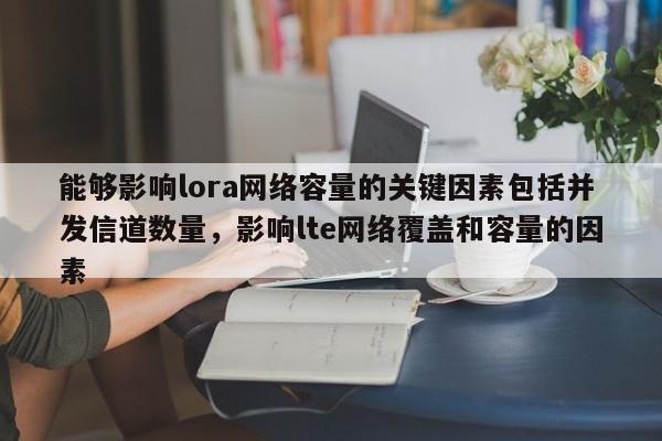 能够影响lora网络容量的关键因素包括并发信道数量，影响lte网络覆盖和容量的因素-第1张图片