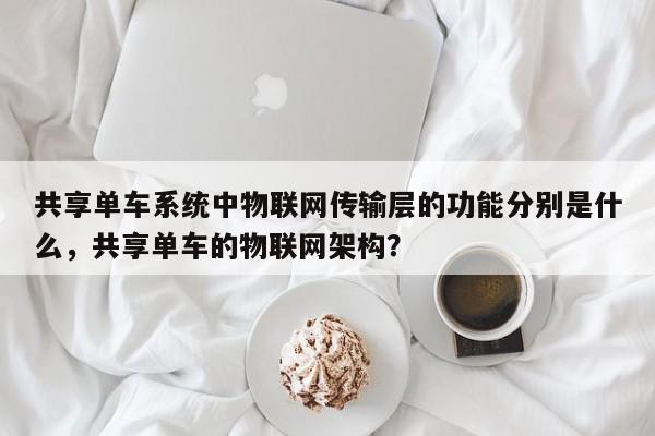 共享单车系统中物联网传输层的功能分别是什么，共享单车的物联网架构？-第1张图片