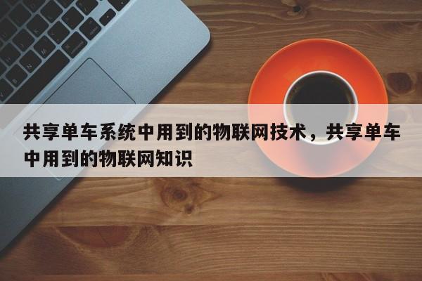 共享单车系统中用到的物联网技术，共享单车中用到的物联网知识-第1张图片