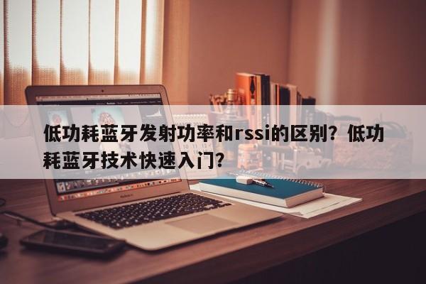 低功耗蓝牙发射功率和rssi的区别？低功耗蓝牙技术快速入门？-第1张图片