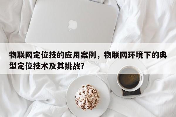 物联网定位技的应用案例，物联网环境下的典型定位技术及其挑战？-第1张图片