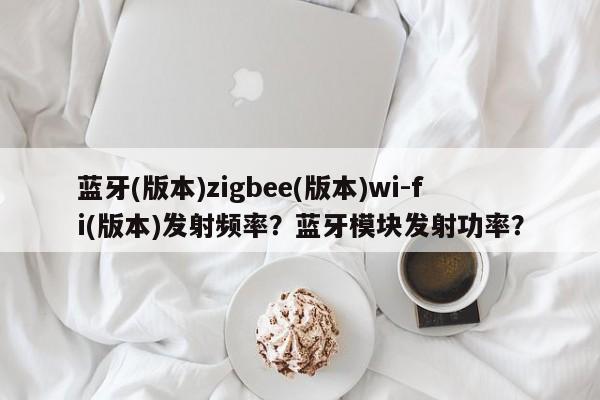 蓝牙(版本)zigbee(版本)wi-fi(版本)发射频率？蓝牙模块发射功率？-第1张图片