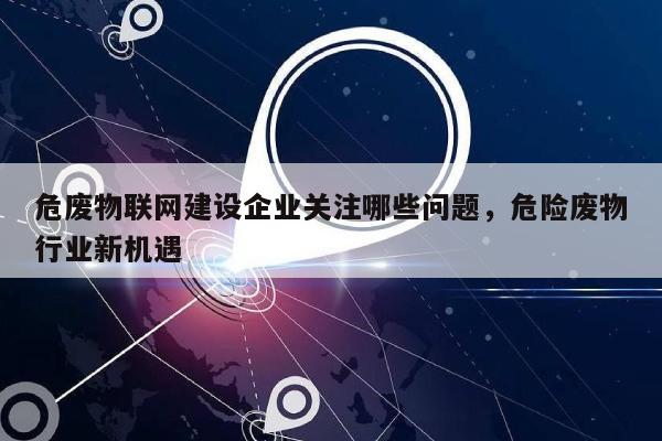 危废物联网建设企业关注哪些问题，危险废物行业新机遇-第1张图片