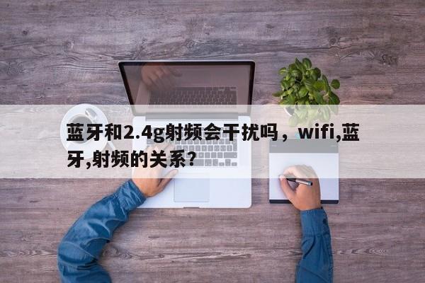 蓝牙和2.4g射频会干扰吗，wifi,蓝牙,射频的关系？-第1张图片