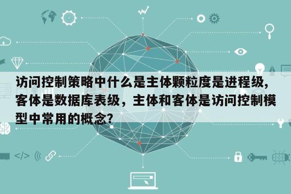 访问控制策略中什么是主体颗粒度是进程级,客体是数据库表级，主体和客体是访问控制模型中常用的概念？-第1张图片