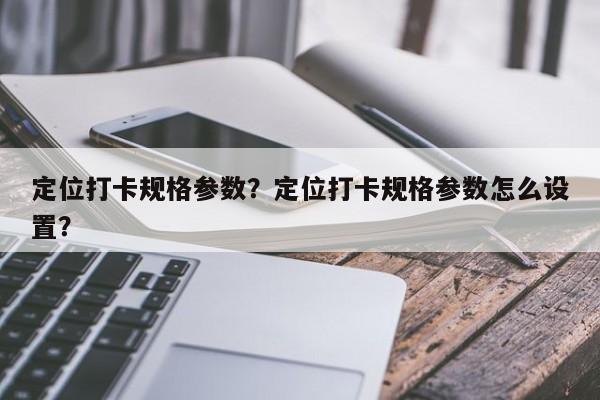 定位打卡规格参数？定位打卡规格参数怎么设置？-第1张图片