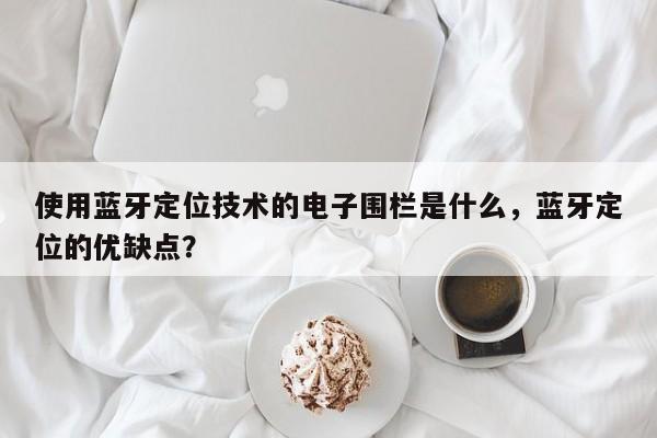 使用蓝牙定位技术的电子围栏是什么，蓝牙定位的优缺点？-第1张图片