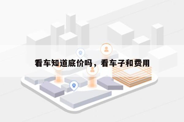 看车知道底价吗，看车子和费用
？-第1张图片