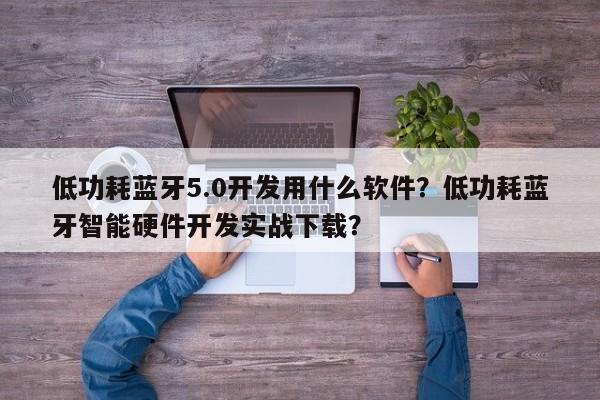 低功耗蓝牙5.0开发用什么软件？低功耗蓝牙智能硬件开发实战下载？-第1张图片