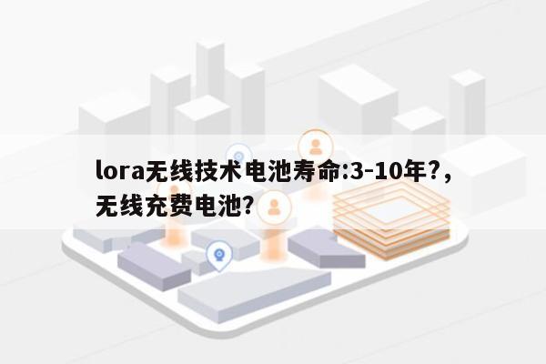 lora无线技术电池寿命:3-10年?，无线充费电池？-第1张图片