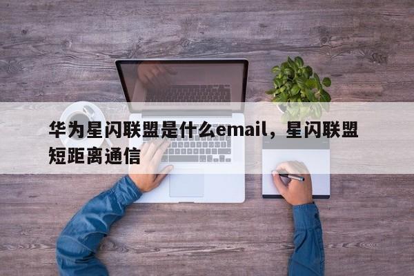 华为星闪联盟是什么email，星闪联盟 短距离通信-第1张图片