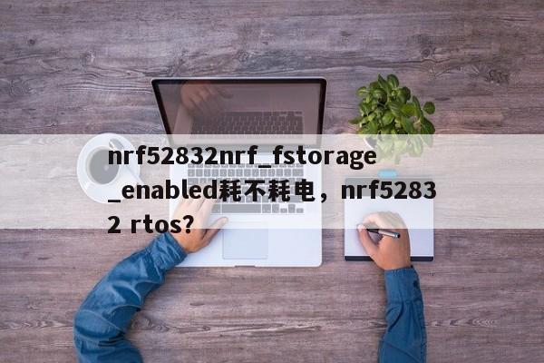 nrf52832nrf_fstorage_enabled耗不耗电，nrf52832 rtos？-第1张图片