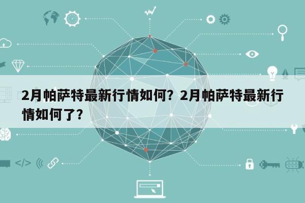 2月帕萨特最新行情如何？2月帕萨特最新行情如何了？-第1张图片