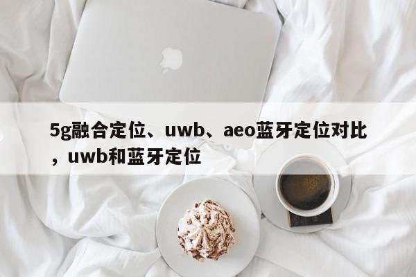5g融合定位、uwb、aeo蓝牙定位对比，uwb和蓝牙定位-第1张图片