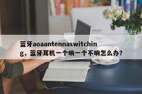 蓝牙aoaantennaswitching，蓝牙耳机一个响一个不响怎么办？-第1张图片