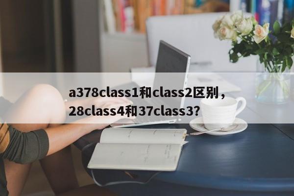 a378class1和class2区别，28class4和37class3？-第1张图片