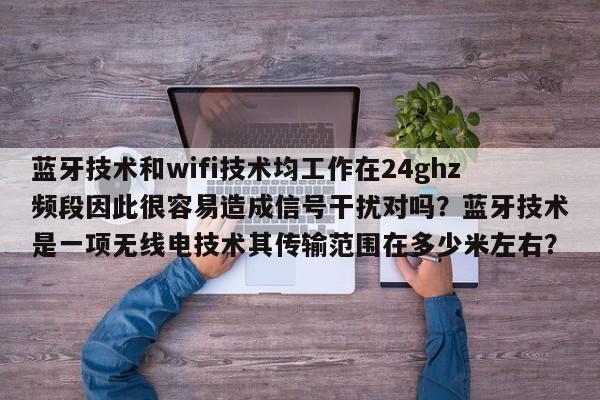 蓝牙技术和wifi技术均工作在24ghz频段因此很容易造成信号干扰对吗？蓝牙技术是一项无线电技术其传输范围在多少米左右？-第1张图片