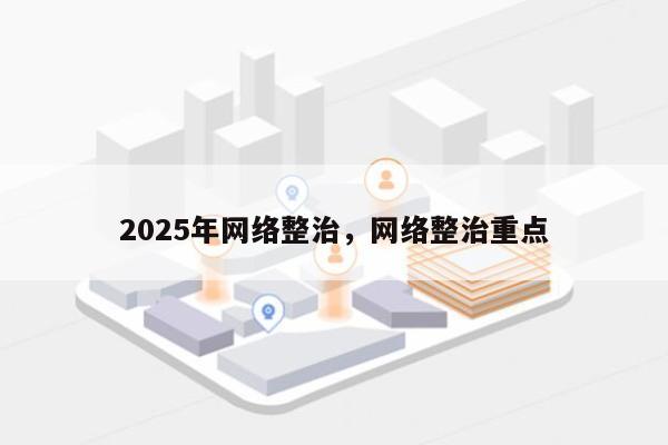 2025年网络整治，网络整治重点-第1张图片