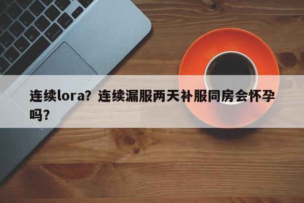 连续lora？连续漏服两天补服同房会怀孕吗？-第1张图片