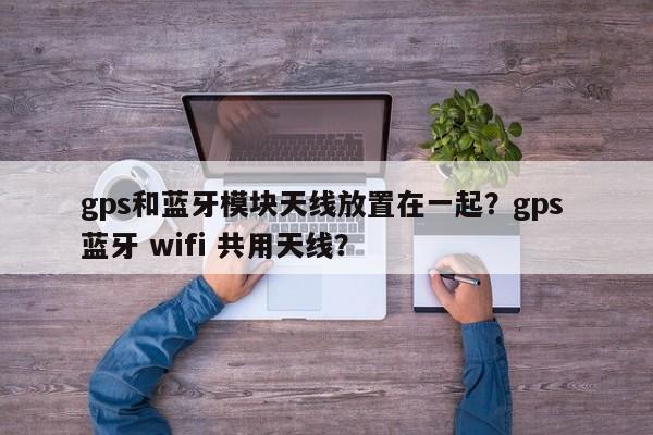 gps和蓝牙模块天线放置在一起？gps 蓝牙 wifi 共用天线？-第1张图片